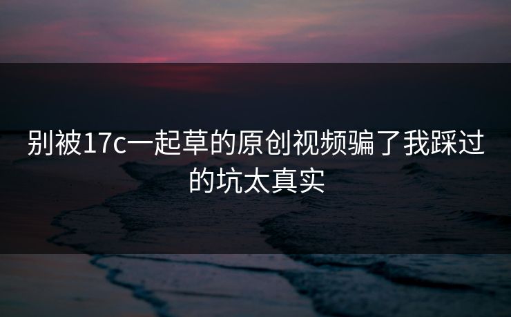 别被17c一起草的原创视频骗了我踩过的坑太真实